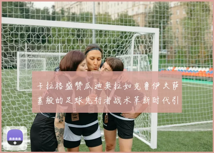 卡拉格盛赞瓜迪奥拉如克鲁伊夫萨基般的足球先行者战术革新时代引路人